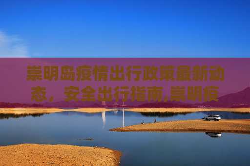 崇明岛疫情出行政策最新动态，安全出行指南,崇明疫情出行政策最新