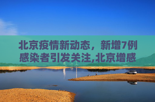 北京疫情新动态，新增7例感染者引发关注,北京增感染者7例