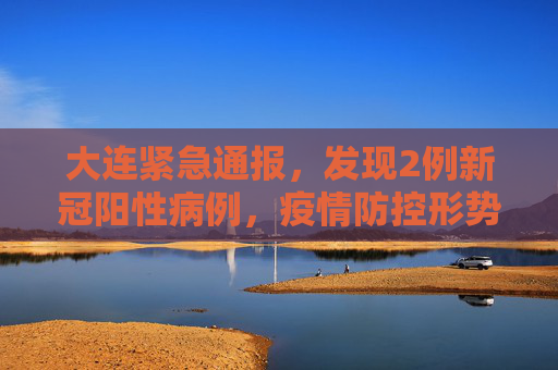 大连紧急通报，发现2例新冠阳性病例，疫情防控形势严峻,大连发现2例阳性