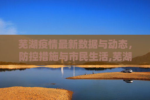 芜湖疫情最新数据与动态，防控措施与市民生活,芜湖疫情最新数据消息