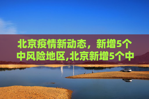 北京疫情新动态，新增5个中风险地区,北京新增5个中风险地区