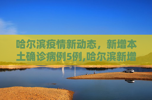 哈尔滨疫情新动态，新增本土确诊病例5例,哈尔滨新增本土确诊病例5例