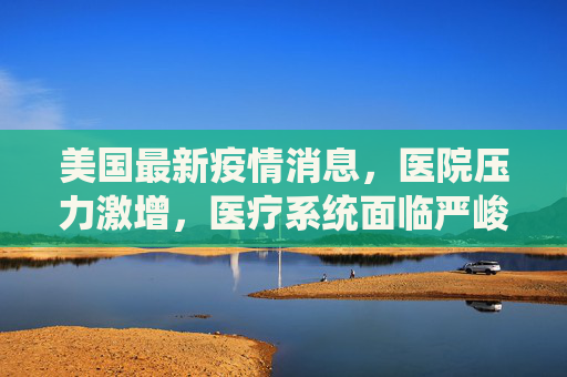美国最新疫情消息，医院压力激增，医疗系统面临严峻挑战,美国最新疫情消息医院