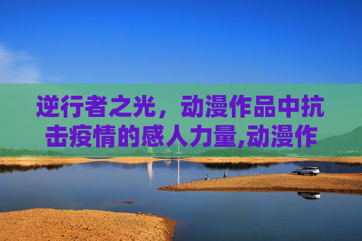 逆行者之光，动漫作品中抗击疫情的感人力量,动漫作品逆行者之光展现抗击疫情感人力量