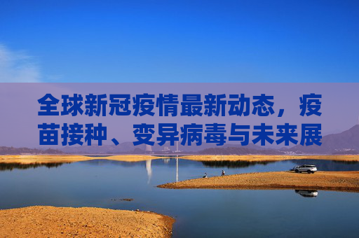 全球新冠疫情最新动态，疫苗接种、变异病毒与未来展望,现在新冠疫情最新消息