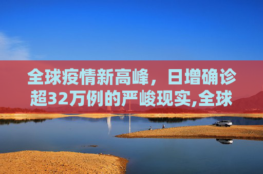 全球疫情新高峰，日增确诊超32万例的严峻现实,全球日增确诊超32万例