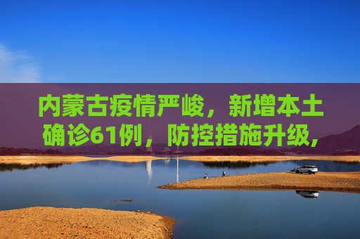 内蒙古疫情严峻，新增本土确诊61例，防控措施升级,内蒙古新增本土确诊61例