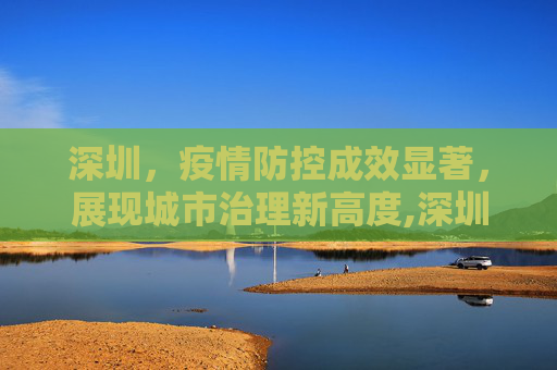 深圳，疫情防控成效显著，展现城市治理新高度,深圳疫情防控成效显著