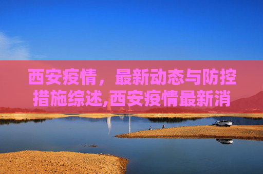 西安疫情，最新动态与防控措施综述,西安疫情最新消息情况
