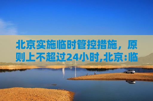 北京实施临时管控措施，原则上不超过24小时,北京:临时管控原则上不超24小时