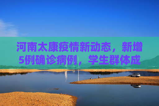 河南太康疫情新动态，新增5例确诊病例，学生群体成为关注焦点,河南太康新增确诊病例5例其中3例为学生