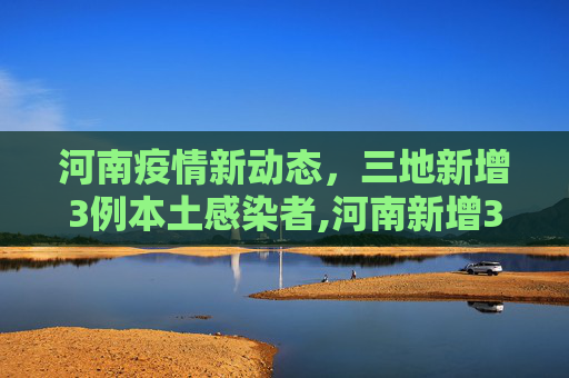 河南疫情新动态，三地新增3例本土感染者,河南新增3例本土感染者在3地