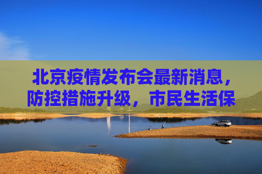 北京疫情发布会最新消息，防控措施升级，市民生活保障加强,北京疫情发布会最新消息今天