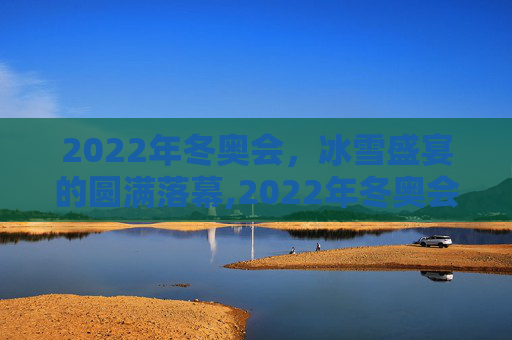 2022年冬奥会，冰雪盛宴的圆满落幕,2022年冬奥会什么时候结束