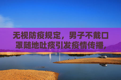 无视防疫规定，男子不戴口罩随地吐痰引发疫情传播,男子不戴口罩随地吐痰致数人被传染