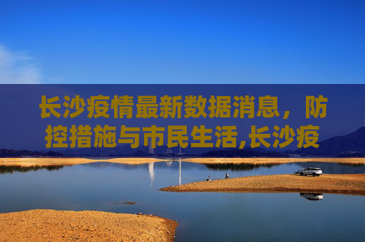 长沙疫情最新数据消息，防控措施与市民生活,长沙疫情最新数据消息