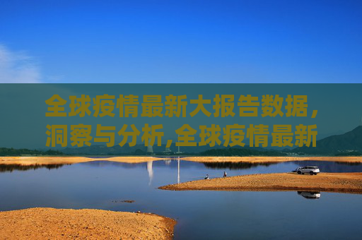全球疫情最新大报告数据，洞察与分析,全球疫情最新大报告数据