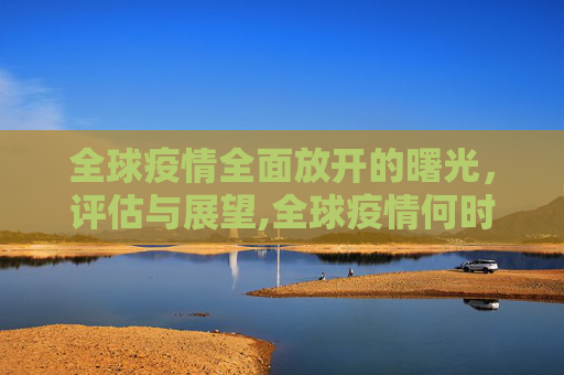 全球疫情全面放开的曙光，评估与展望,全球疫情何时全面放开