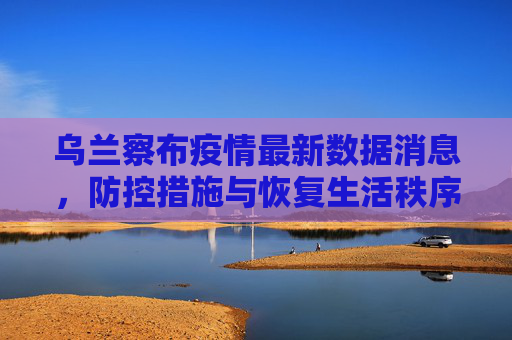 乌兰察布疫情最新数据消息，防控措施与恢复生活秩序,乌兰察布疫情最新数据消息