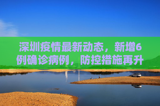 深圳疫情最新动态，新增6例确诊病例，防控措施再升级,深圳新增6例确诊