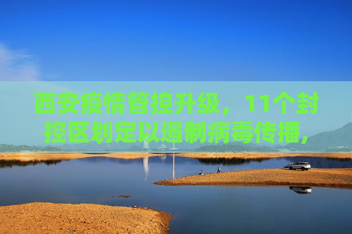 西安疫情管控升级，11个封控区划定以遏制病毒传播,西安已划定11个封控区
