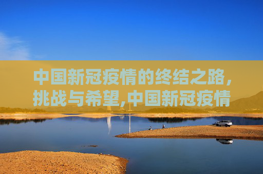 中国新冠疫情的终结之路，挑战与希望,中国新冠疫情何时结束