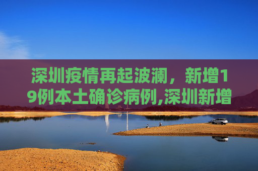 深圳疫情再起波澜，新增19例本土确诊病例,深圳新增19例本土确诊