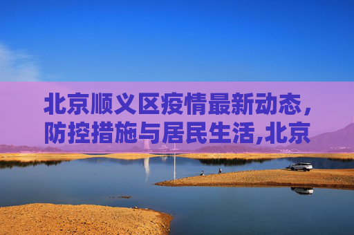 北京顺义区疫情最新动态，防控措施与居民生活,北京顺义区疫情最新情况