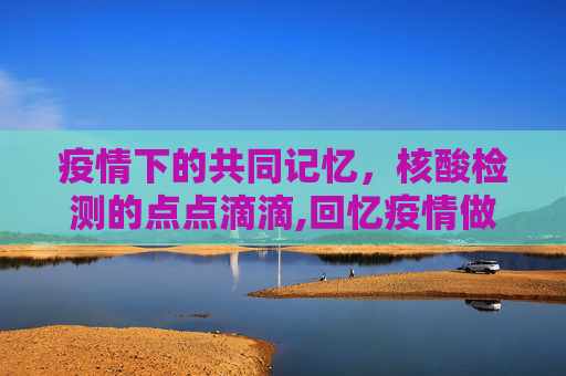疫情下的共同记忆，核酸检测的点点滴滴,回忆疫情做核酸