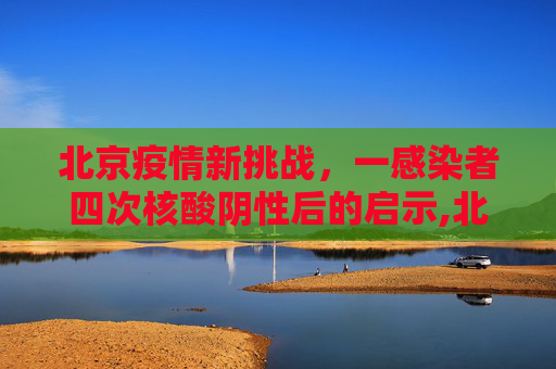 北京疫情新挑战，一感染者四次核酸阴性后的启示,北京一感染者4次核酸阴性