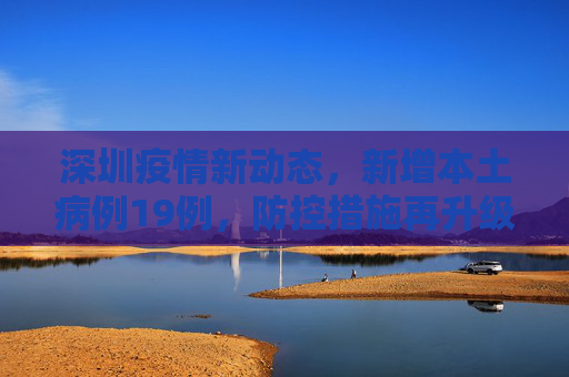 深圳疫情新动态，新增本土病例19例，防控措施再升级,深圳新增本土19例