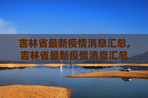 吉林省最新疫情消息汇总,吉林省最新疫情消息汇总