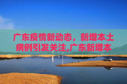 广东疫情新动态，新增本土病例引发关注,广东新增本土病例