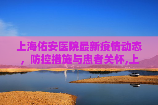 上海佑安医院最新疫情动态，防控措施与患者关怀,上海佑安医院最新疫情