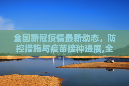 全国新冠疫情最新动态，防控措施与疫苗接种进展,全国新冠疫情最新消息