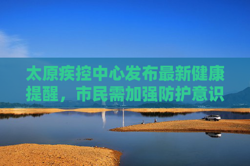 太原疾控中心发布最新健康提醒，市民需加强防护意识,太原疾控最新提醒
