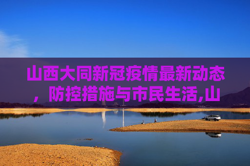 山西大同新冠疫情最新动态，防控措施与市民生活,山西大同新冠疫情最新消息