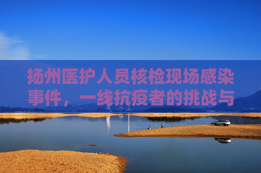 扬州医护人员核检现场感染事件，一线抗疫者的挑战与牺牲,扬州一医护人员核检现场被感染