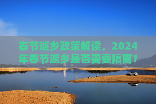 春节返乡政策解读，2024年春节返乡是否需要隔离？最新情况汇总,春节返乡要隔离吗?最新情况汇总