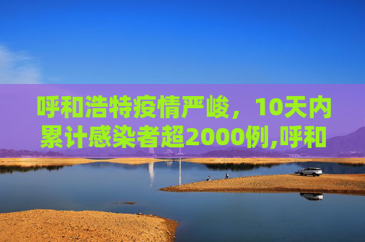 呼和浩特疫情严峻，10天内累计感染者超2000例,呼和浩特10天累计感染者超2000例