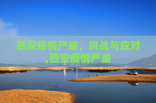 西安疫情严峻，挑战与应对,西安疫情严重