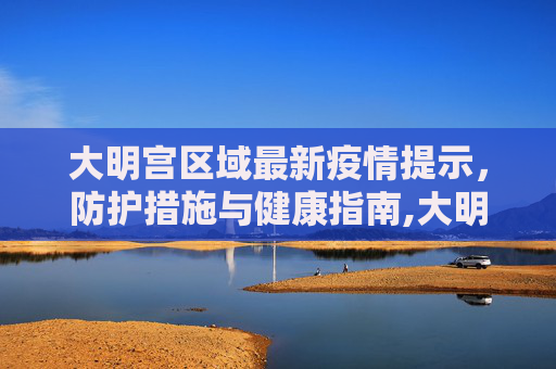 大明宫区域最新疫情提示，防护措施与健康指南,大明宫最新疫情提示