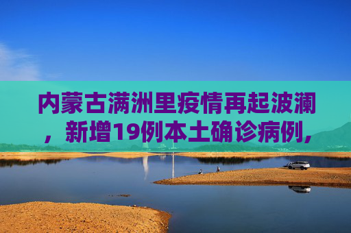 内蒙古满洲里疫情再起波澜，新增19例本土确诊病例,内蒙古满洲里新增19例本土确诊