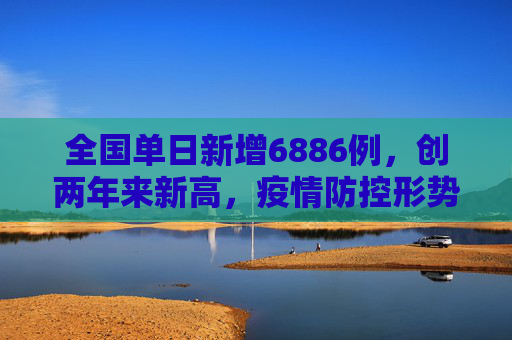 全国单日新增6886例，创两年来新高，疫情防控形势严峻,全国增6886例2年来单日最多