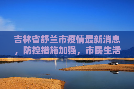 吉林省舒兰市疫情最新消息，防控措施加强，市民生活逐步恢复,吉林省舒兰市疫情最新消息