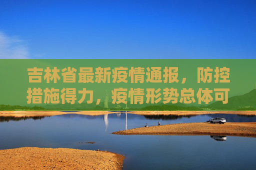 吉林省最新疫情通报，防控措施得力，疫情形势总体可控,吉林省最新疫情通报