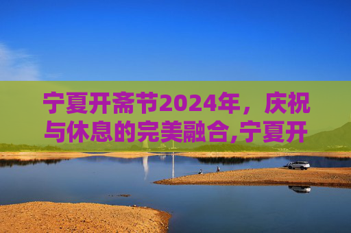 宁夏开斋节2024年，庆祝与休息的完美融合,宁夏开斋节2024年放假几天