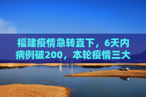 福建疫情急转直下，6天内病例破200，本轮疫情三大特点解析,6天破200例福建本轮疫情三个特点