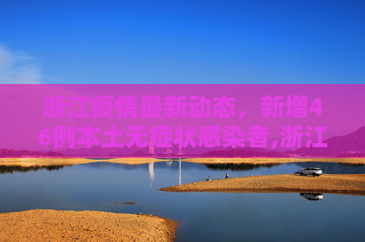 浙江疫情最新动态，新增46例本土无症状感染者,浙江新增46例本土无症状