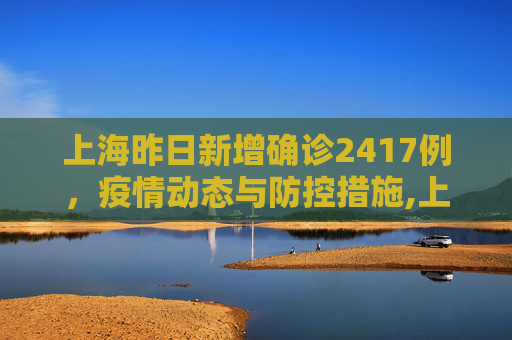 上海昨日新增确诊2417例，疫情动态与防控措施,上海昨日新增确诊2417例